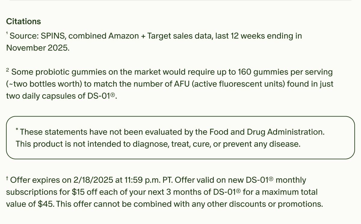 Citations | ¹Source: SPINS, combined Amazon + Target sales data, last 12 weeks ending in November 2025. | ²Some probiotic gummies on the market would require up to 160 gummies per serving (~two bottles worth) to match the number of AFU (active fluorescent units) found in just two daily capsules of DS-01®. | *These statements have not been evaluated by the Food and Drug Administration. This product is not intended to diagnose, treat, cure, or prevent any disease. | †Offer expires on 2/18/2025 at 11:59 p.m. PT. Offer valid on new DS-01® monthly subscriptions for $15 off each of your next 3 months of DS-01® for a maximum total value of $45. This offer cannot be combined with any other discounts or promotions.