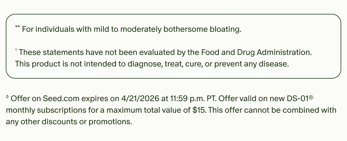 **For individuals with mild to moderately bothersome bloating. | °These statements have not been evaluated by the Food and Drug Administration. This product is not intended to diagnose, treat, cure, or prevent any disease. | ◊Offer on Seed.com expires on 4/21/2026 at 11:59 p.m. PT. Offer valid on new DS-01® monthly subscriptions for a maximum total value of $15. This offer cannot be combined with any other discounts or promotions.