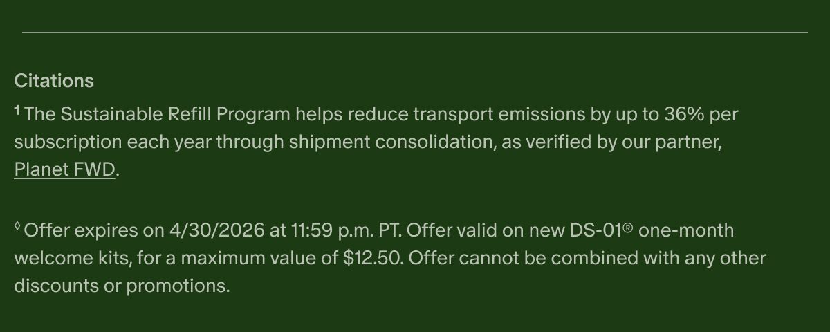 Citations | ¹The Sustainable Refill Program helps reduce transport emissions by up to 36% per subscription each year through shipment consolidation, as verified by our partner, Planet FWD. | ◊Offer expires on 4/30/2026 at 11:59 p.m. PT. Offer valid on new DS-01® one-month welcome kits, for a maximum value of $12.50. Offer cannot be combined with any other discounts or promotions.
