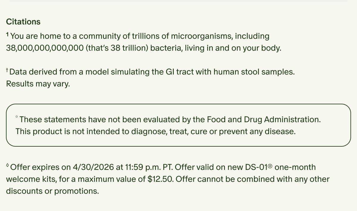 Citations | ¹You are home to a community of trillions of microorganisms, including 38,000,000,000,000 (that’s 38 trillion) bacteria, living in and on your body. | †Data derived from a model simulating the GI tract with human stool samples. Results may vary. | °These statements have not been evaluated by the Food and Drug Administration. This product is not intended to diagnose, treat, cure or prevent any disease. | ◊Offer expires on 4/30/2026 at 11:59 p.m. PT. Offer valid on new DS-01® one-month welcome kits, for a maximum value of $12.50. Offer cannot be combined with any other discounts or promotions.
