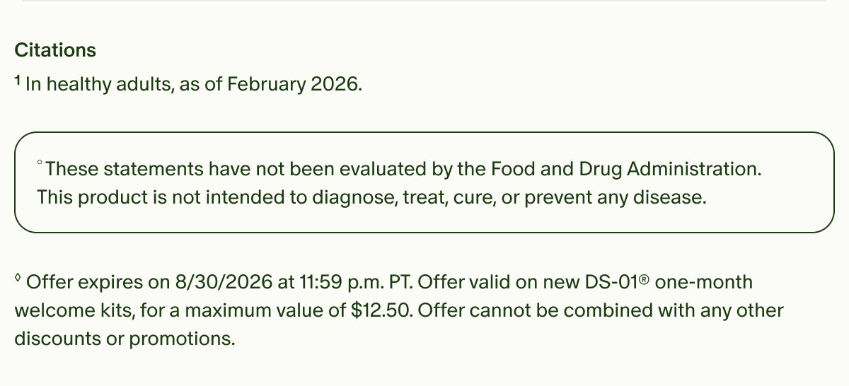 Citations | ¹In healthy adults, as of February 2026. | °These statements have not been evaluated by the Food and Drug Administration. This product is not intended to diagnose, treat, cure, or prevent any disease. | ◊Offer expires on 8/30/2026 at 11:59 p.m. PT. Offer valid on new DS-01® one-month welcome kits, for a maximum value of $12.50. Offer cannot be combined with any other discounts or promotions.