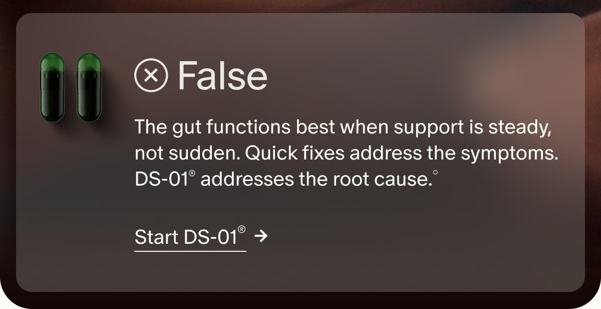 False | The gut functions best when support is steady, not sudden. Quick fixes address the symptoms. DS-01® addresses the root cause.° | Start DS-01®