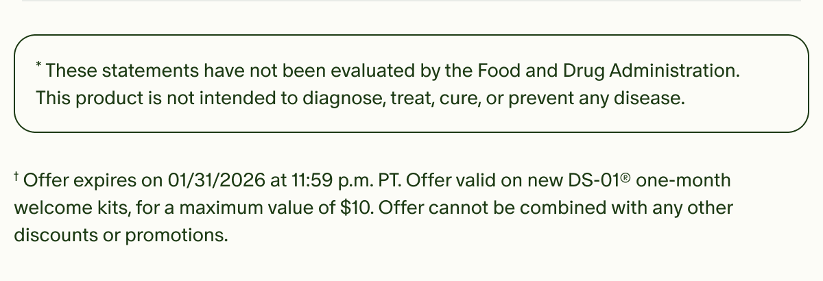 *These statements have not been evaluated by the Food and Drug Administration. This product is not intended to diagnose, treat, cure, or prevent any disease. | †Offer expires on 01/31/2026 at 11:59 p.m. PT. Offer valid on new DS-01® one-month welcome kits, for a maximum value of $10. Offer cannot be combined with any other discounts or promotions.