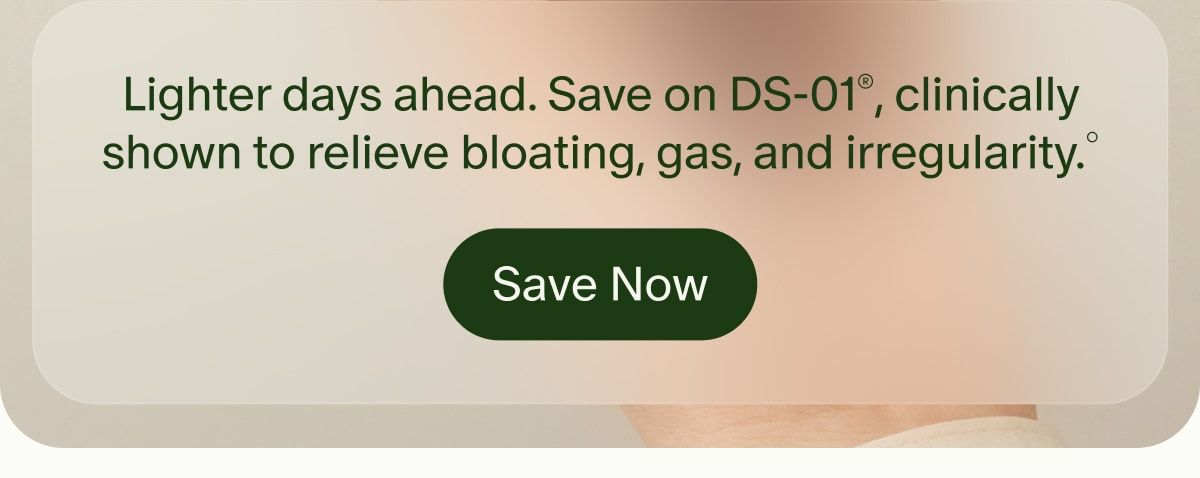 Lighter days ahead. Save on DS-01®, clinically shown to relieve bloating, gas, and irregularity.° | Save Now