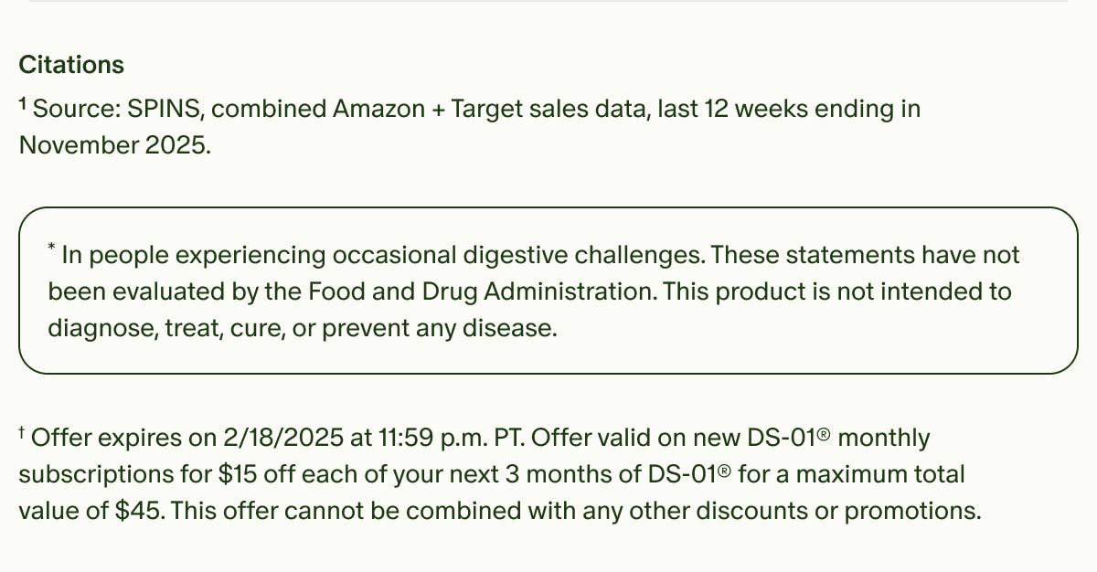 Citations | ¹Source: SPINS, combined Amazon + Target sales data, last 12 weeks ending in November 2025. | *In people experiencing occasional digestive challenges. These statements have not been evaluated by the Food and Drug Administration. This product is not intended to diagnose, treat, cure, or prevent any disease. | †Offer expires on 2/18/2025 at 11:59 p.m. PT. Offer valid on new DS-01® monthly subscriptions for $15 off each of your next 3 months of DS-01® for a maximum total value of $45. This offer cannot be combined with any other discounts or promotions.