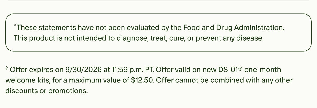 °These statements have not been evaluated by the Food and Drug Administration. This product is not intended to diagnose, treat, cure, or prevent any disease. | ◊Offer expires on 9/30/2026 at 11:59 p.m. PT. Offer valid on new DS-01® one-month welcome kits, for a maximum value of $12.50. Offer cannot be combined with any other discounts or promotions.