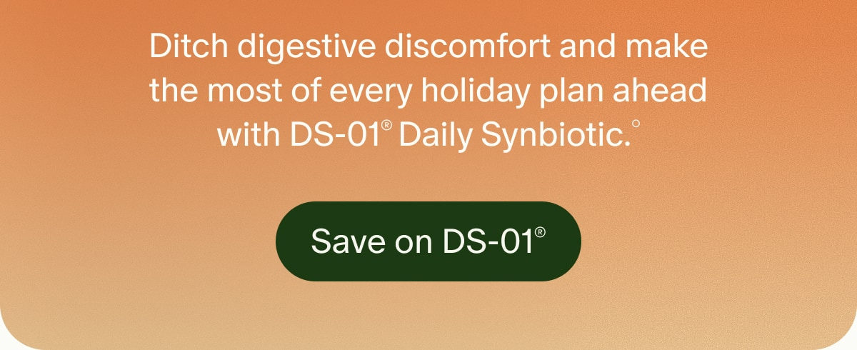 Ditch digestive discomfort and make the most of every holiday plan ahead with DS-01®&nbsp;Daily Synbiotic.° | Save on DS-01®