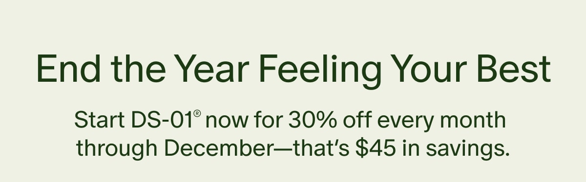 End the Year Feeling Your Best | Start DS-01® now for 30% off every month through December—that’s $45 in savings.