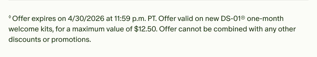 †Offer expires on&nbsp;3/31/2026 at 11:59 p.m. PT. Offer valid on new DS-01® one-month welcome kits, for a maximum value of $10. Offer cannot be combined with any other discounts or promotions.