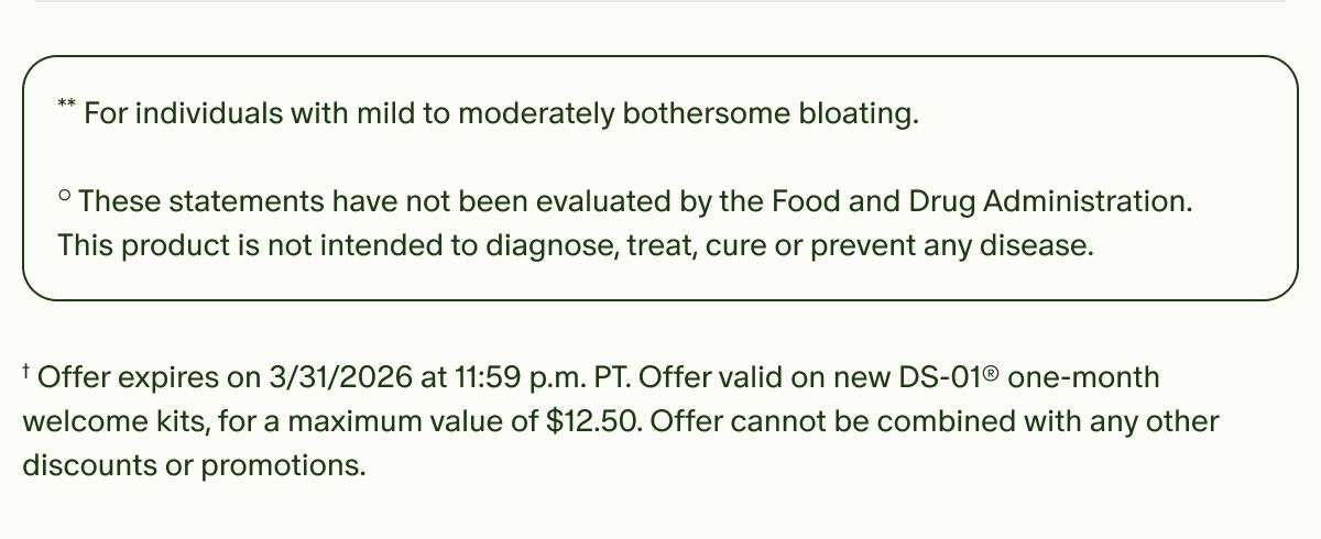 **For individuals with mild to moderately bothersome bloating. | °These statements have not been evaluated by the Food and Drug Administration. This product is not intended to diagnose, treat, cure or prevent any disease. | †Offer expires on&nbsp;3/31/2026 at 11:59 p.m. PT. Offer valid on new DS-01® one-month welcome kits, for a maximum value of $12.50. Offer cannot be combined with any other discounts or promotions.