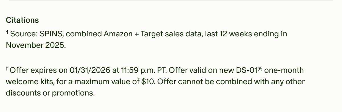Citations | ¹Source: SPINS, combined Amazon + Target sales data, last 12 weeks ending in November 2025. | †Offer expires on 01/31/2026 at 11:59 p.m. PT. Offer valid on new DS-01® one-month welcome kits, for a maximum value of $10. Offer cannot be combined with any other discounts or promotions.