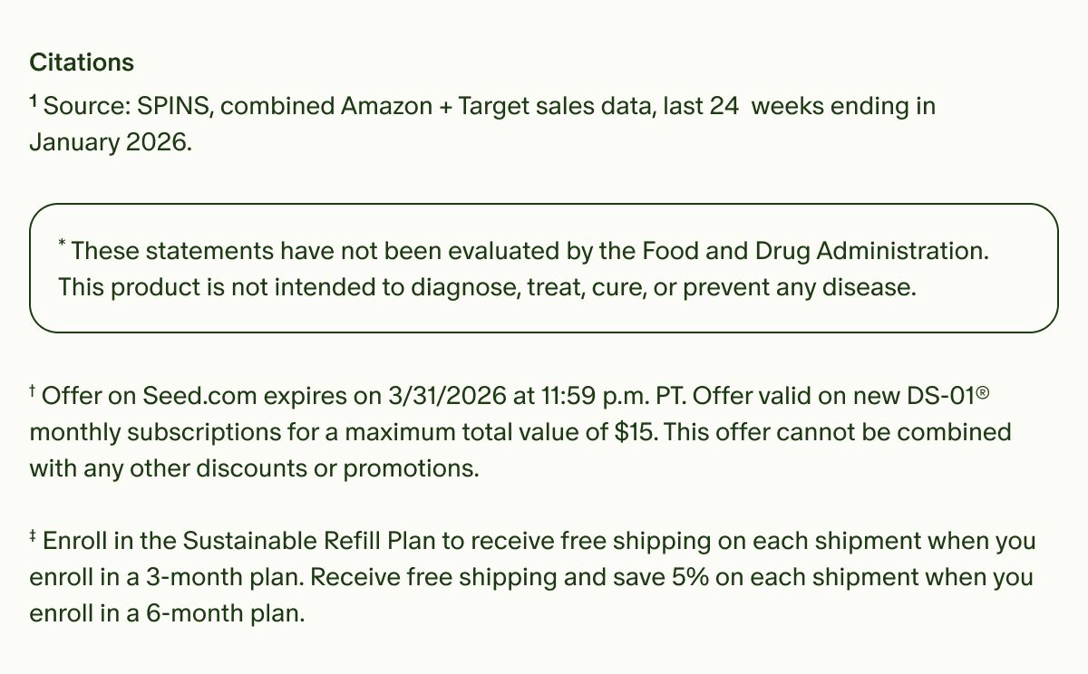 Citations | ¹Source: SPINS, combined Amazon + Target sales data, last 24 weeks ending in January 2026. | *These statements have not been evaluated by the Food and Drug Administration. This product is not intended to diagnose, treat, cure, or prevent any disease. | †Offer on Seed.com expires on 3/31/2026 at 11:59 p.m. PT. Offer valid on new DS-01® monthly subscriptions for a maximum total value of $15. This offer cannot be combined with any other discounts or promotions. ‡ Enroll in the Sustainable Refill Plan to receive free shipping on each shipment when you enroll in a 3-month plan. Receive free shipping and save 5% on each shipment when you enroll in a 6-month plan.