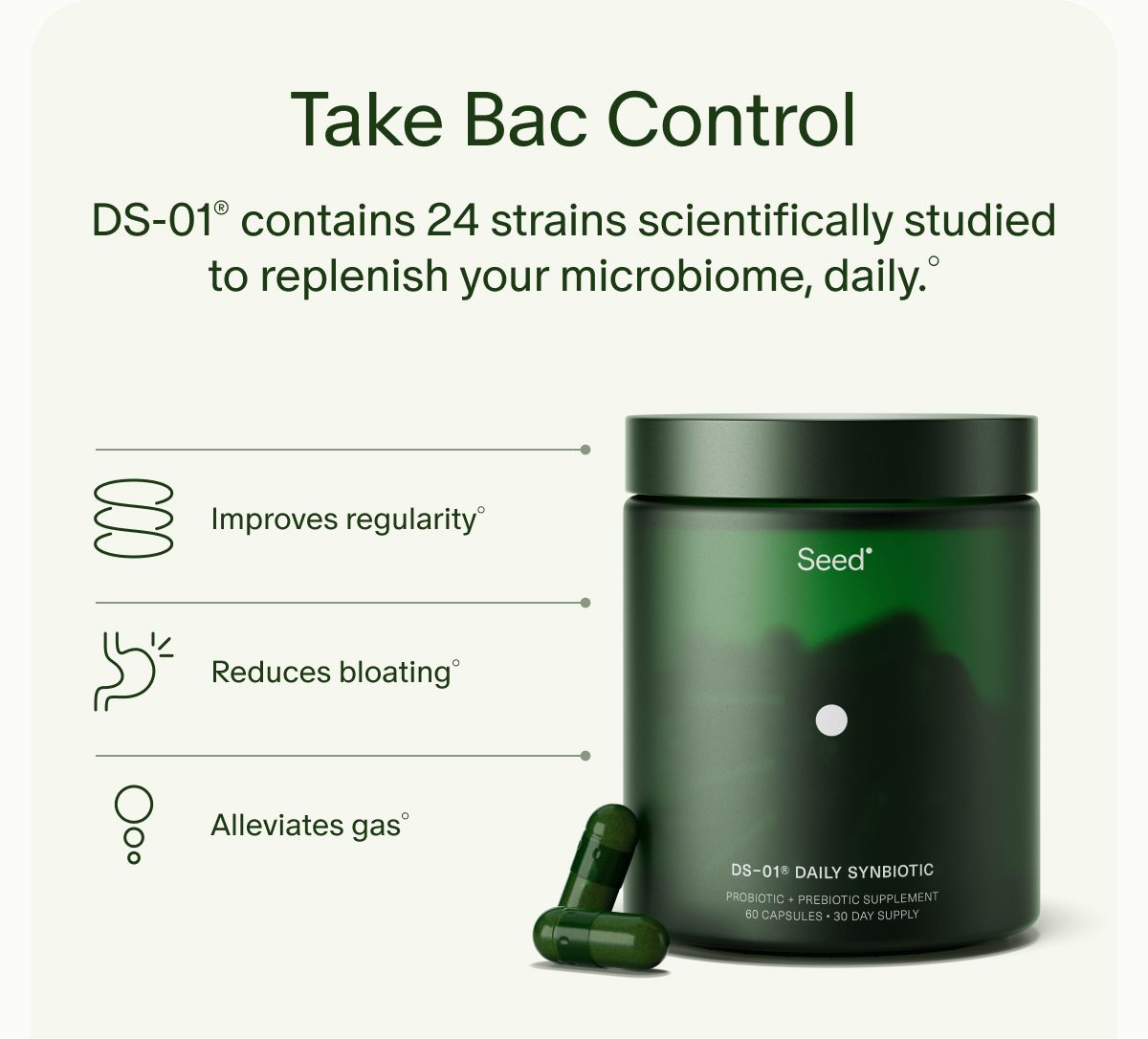 Take Bac Control | DS-01® contains 24 strains scientifically studied to replenish your microbiome, daily.° | Improves regularity° | Reduces bloating° | Alleviates gas°