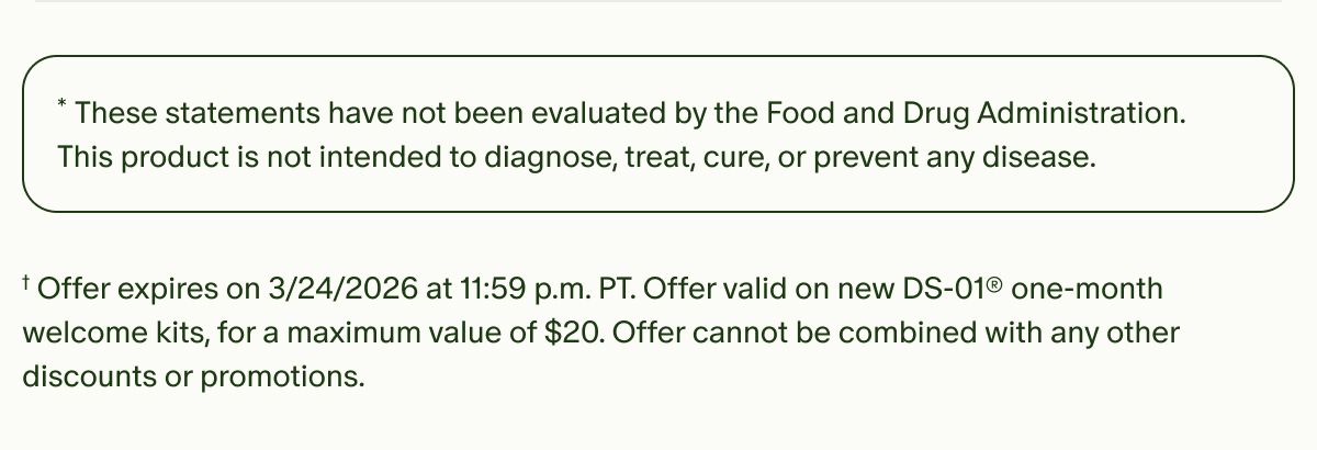 *These statements have not been evaluated by the Food and Drug Administration. This product is not intended to diagnose, treat, cure, or prevent any disease. | †Offer expires on 3/24/2026 at 11:59 p.m. PT. Offer valid on new DS-01® one-month welcome kits, for a maximum value of $20. Offer cannot be combined with any other discounts or promotions.