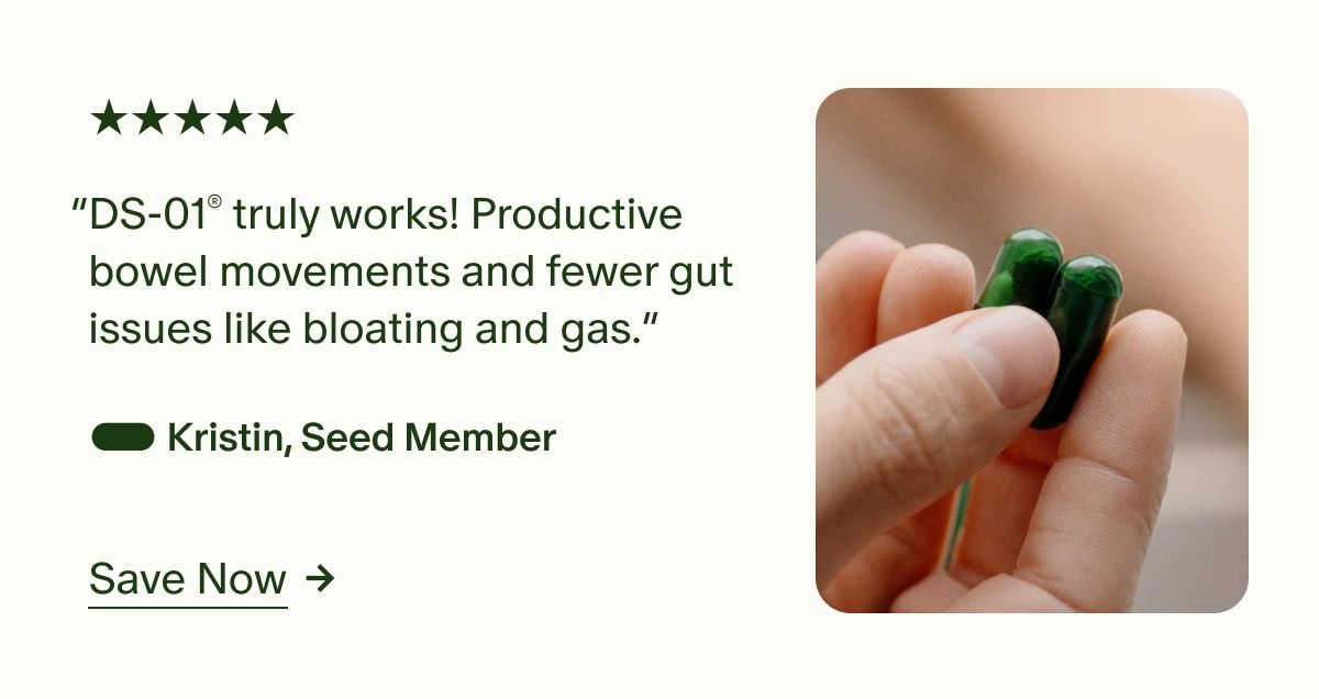 5 Stars | “DS-01® truly works! Productive bowel movements and fewer gut issues like bloating and gas.” — Kristin, Seed Member | Save Now
