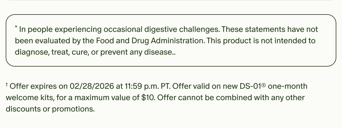 *In people experiencing occasional digestive challenges. These statements have not been evaluated by the Food and Drug Administration. This product is not intended to diagnose, treat, cure, or prevent any disease.. | †Offer expires on 02/28/2026 at 11:59 p.m. PT. Offer valid on new DS-01® one-month welcome kits, for a maximum value of $10. Offer cannot be combined with any other discounts or promotions.