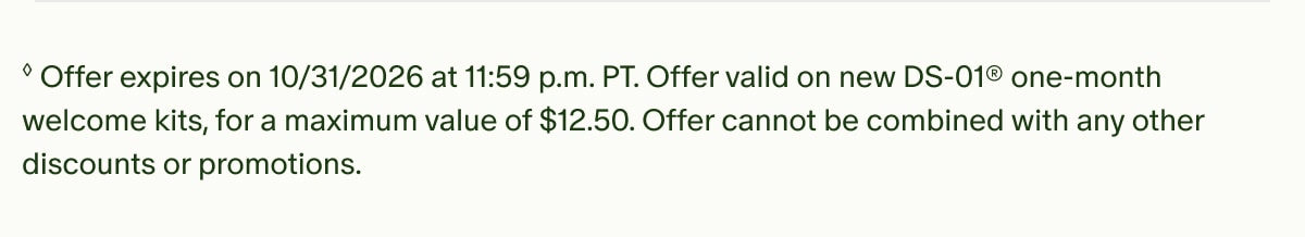 ◊Offer expires on 10/31/2026 at 11:59 p.m. PT. Offer valid on new DS-01® one-month welcome kits, for a maximum value of $12.50. Offer cannot be combined with any other discounts or promotions.