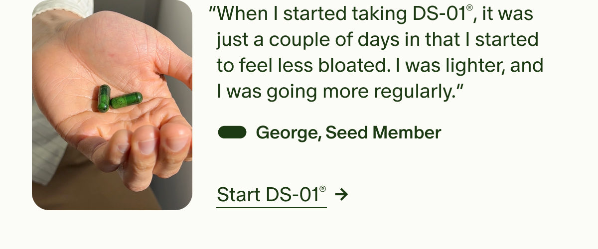 “When I started taking DS-01®, it was just a couple of days in that I started to feel less bloated. I was lighter, and I was going more regularly.” — George, Seed Member | Start DS-01®