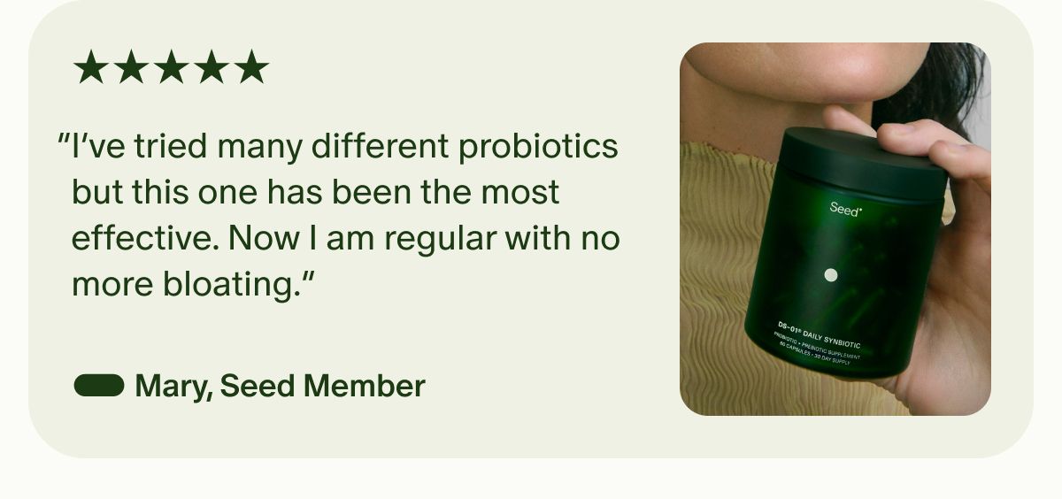 5 Star | “I’ve tried many different probiotics but this one has been the most effective. Now I am regular with no more bloating.” — Mary, Seed Member