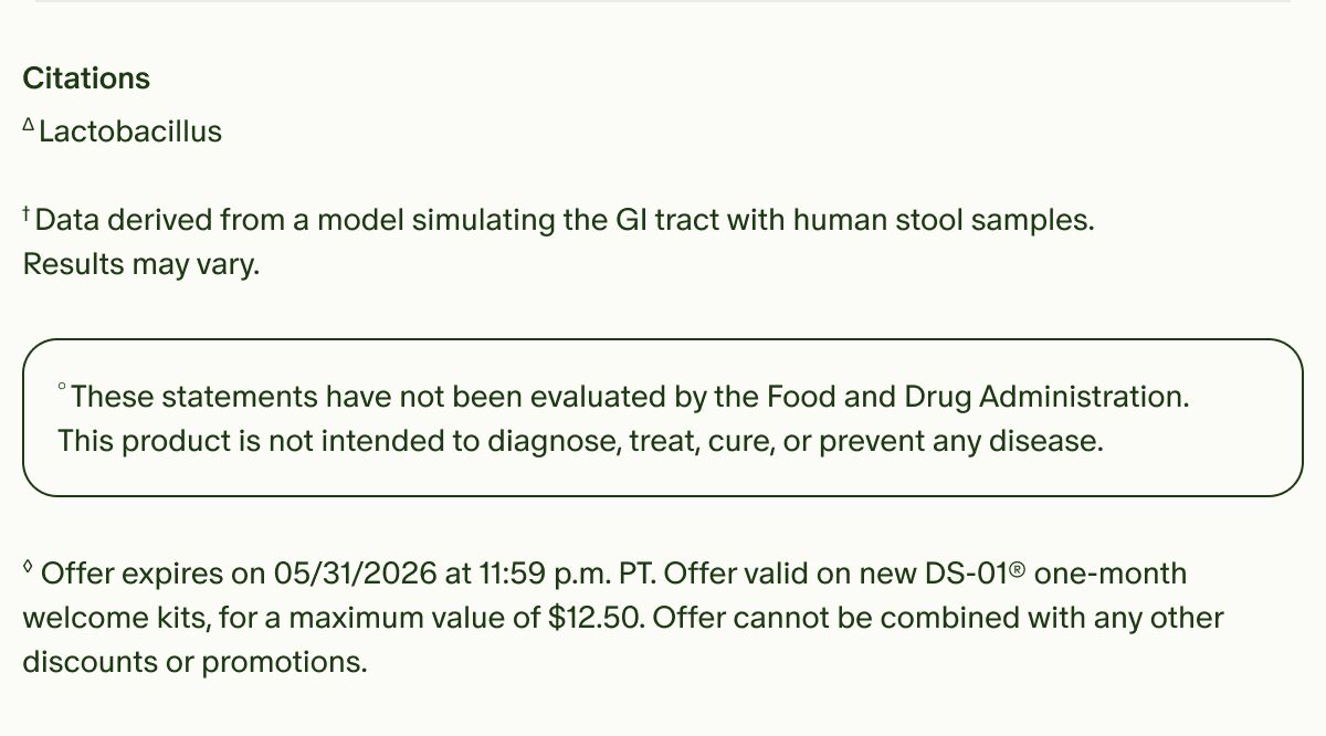 Citations | ΔLactobacillus | †Data derived from a model simulating the GI tract with human stool samples. Results may vary. | °These statements have not been evaluated by the Food and Drug Administration. This product is not intended to diagnose, treat, cure, or prevent any disease. | ◊Offer expires on 05/31/2026 at 11:59 p.m. PT. Offer valid on new DS-01® one-month welcome kits, for a maximum value of $10. Offer cannot be combined with any other discounts or promotions.