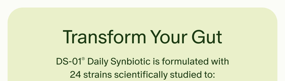 Transform Your Gut | DS-01® Daily Synbiotic is formulated with 24 strains scientifically studied to: