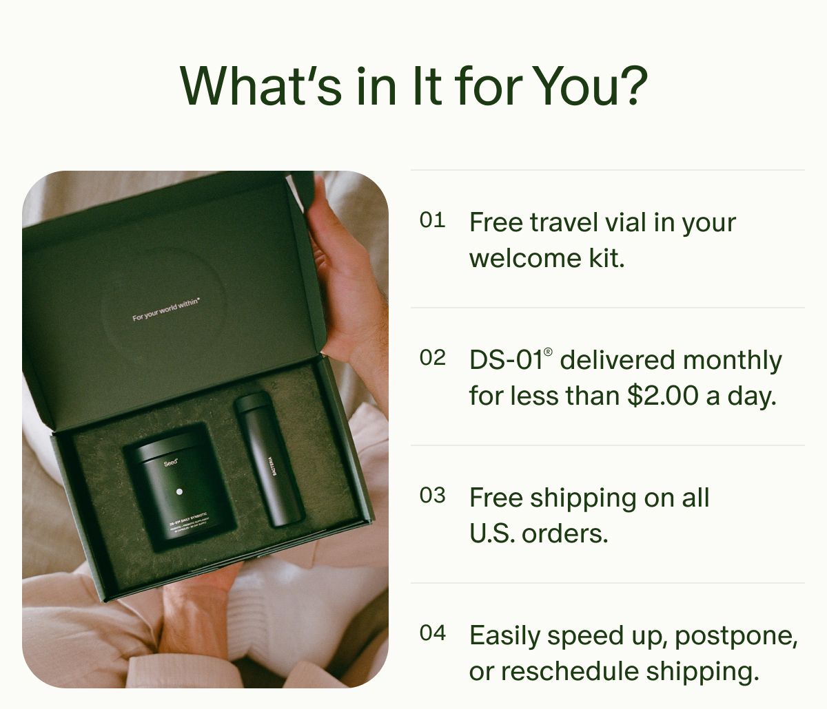What’s in It for You? | 01 | Free travel vial in your welcome kit. | 02 | DS-01® delivered monthly for less than $2.00 a day. | 03 | Free shipping on all U.S. orders. | 04 | Easily speed up, postpone, or reschedule shipping.