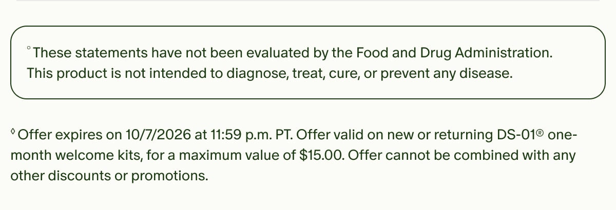 °These statements have not been evaluated by the Food and Drug Administration. This product is not intended to diagnose, treat, cure, or prevent any disease. | ◊Offer expires on 10/7/2026 at 11:59 p.m. PT. Offer valid on new or returning DS-01® one-month welcome kits, for a maximum value of $15.00. Offer cannot be combined with any other discounts or promotions.