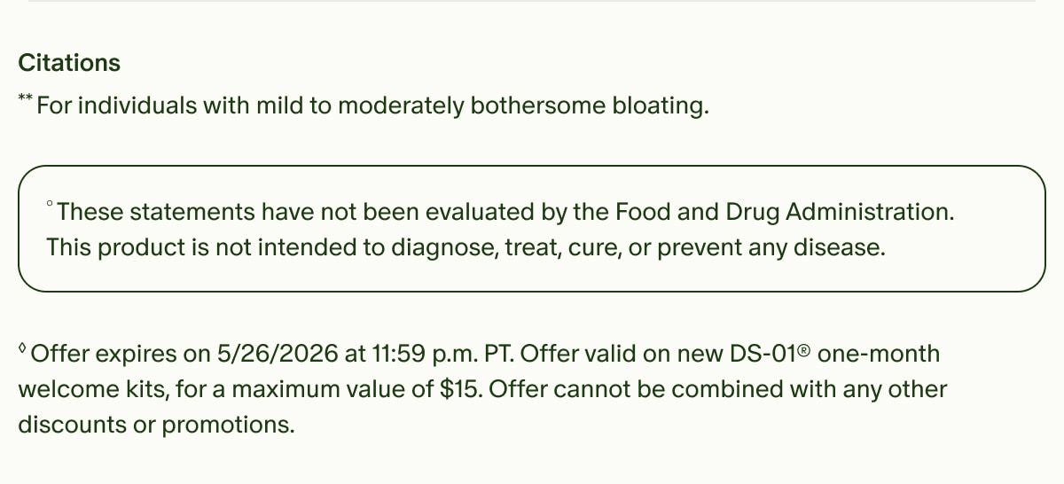 Citations | **For individuals with mild to moderately bothersome bloating. | °These statements have not been evaluated by the Food and Drug Administration. This product is not intended to diagnose, treat, cure, or prevent any disease. | ◊Offer expires on 5/26/2026 at 11:59 p.m. PT. Offer valid on new DS-01® one-month welcome kits, for a maximum value of $15. Offer cannot be combined with any other discounts or promotions.