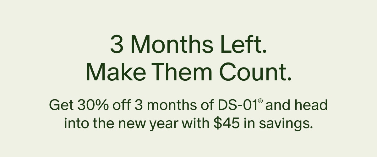 3 Months Left. Make Them Count. | Get 30% off 3 months of DS-01® and head into the new year with $45 in savings.