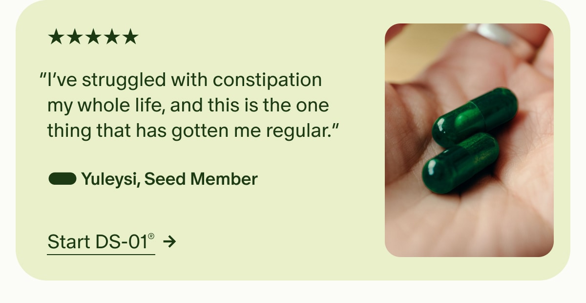 5 Stars | “I’ve struggled with constipation my whole life, and this is the one thing that has gotten me regular.” — Yuleysi, Seed Member | Start DS-01®