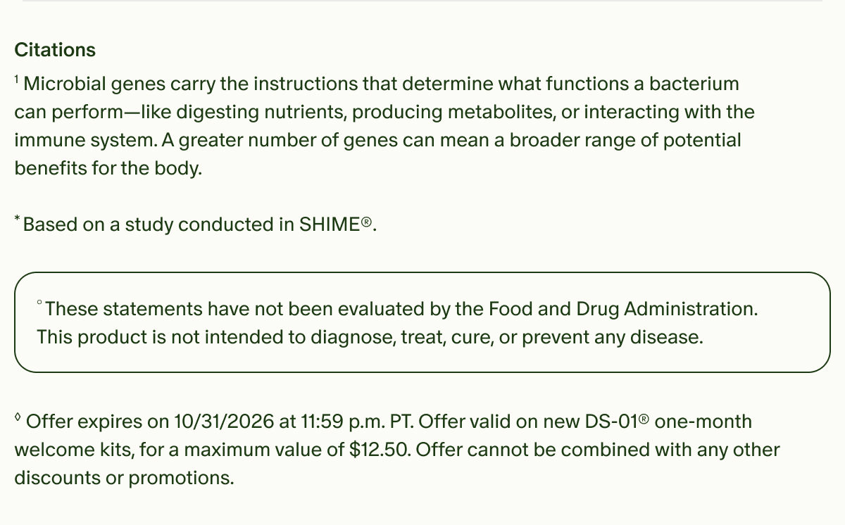 Citations | ¹Microbial genes carry the instructions that determine what functions a bacterium can perform—like digesting nutrients, producing metabolites, or interacting with the immune system. A greater number of genes can mean a broader range of potential benefits for the body. | *Based on a study conducted in SHIME®. | °These statements have not been evaluated by the Food and Drug Administration. This product is not intended to diagnose, treat, cure, or prevent any disease. | ◊Offer expires on 10/31/2026 at 11:59 p.m. PT. Offer valid on new DS-01® one-month welcome kits, for a maximum value of $12.50. Offer cannot be combined with any other discounts or promotions.