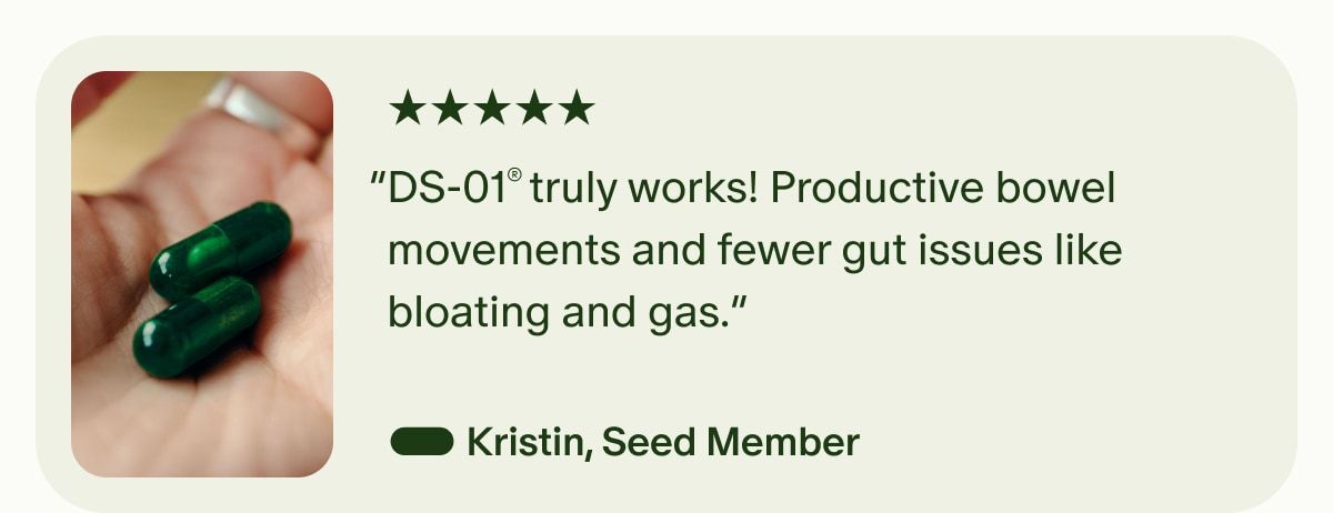 5 Stars | “DS-01® truly works! Productive bowel movements and fewer gut issues like bloating and gas.” — Kristin, Seed Member