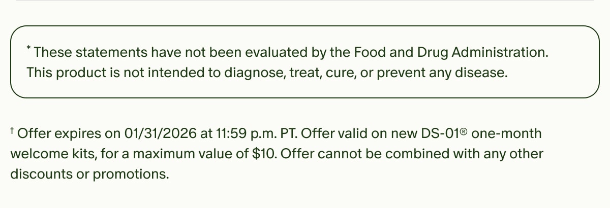 *These statements have not been evaluated by the Food and Drug Administration. This product is not intended to diagnose, treat, cure, or prevent any disease. | †Offer expires on 01/31/2026 at 11:59 p.m. PT. Offer valid on new DS-01® one-month welcome kits, for a maximum value of $10. Offer cannot be combined with any other discounts or promotions.