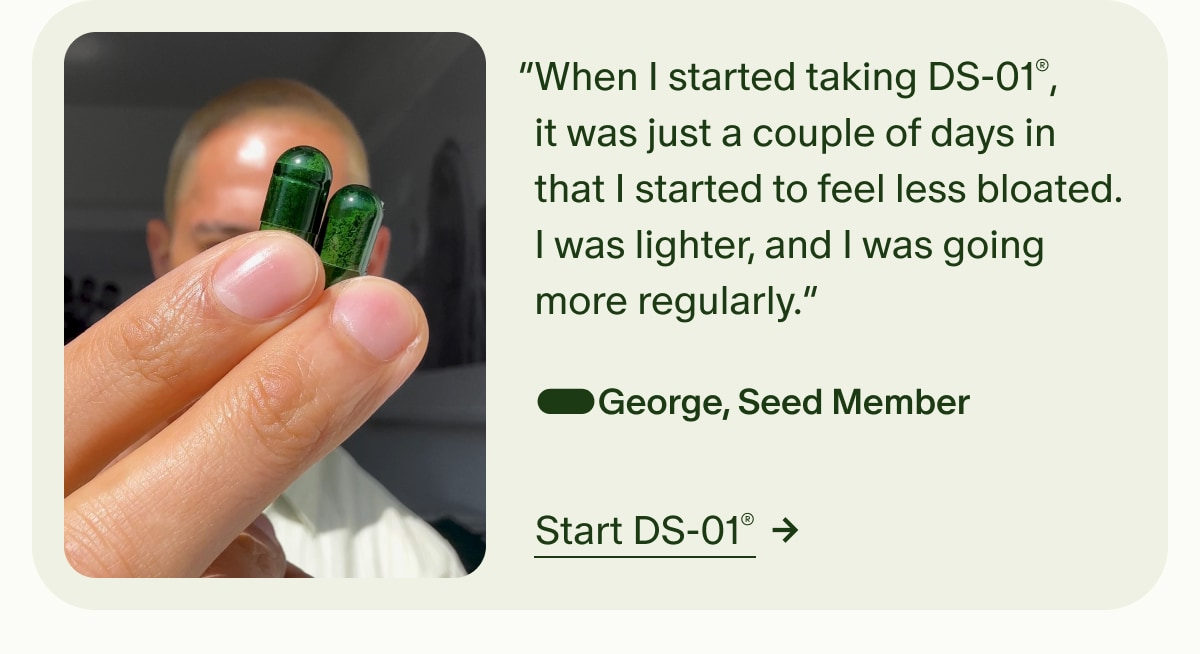 5 Stars | “When I started taking DS-01®, it was just a couple of days in that I started to feel less bloated. I was lighter, and I was going more regularly.” —George, Seed Member | Start DS-01®