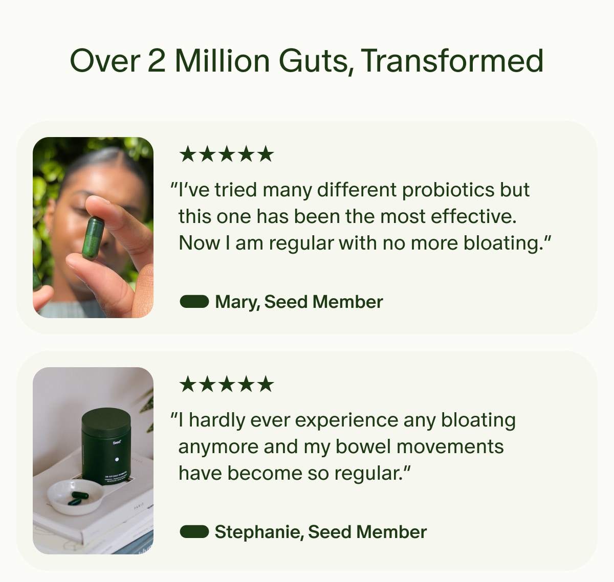 Over 2 Million Guts, Transformed | 5 Stars | “I’ve tried many different probiotics but this one has been the most effective. Now I am regular with no more bloating.” — Mary, Seed Member | 5 Stars | “I hardly ever experience any bloating anymore and my bowel movements have become so regular.” — Stephanie, Seed Member