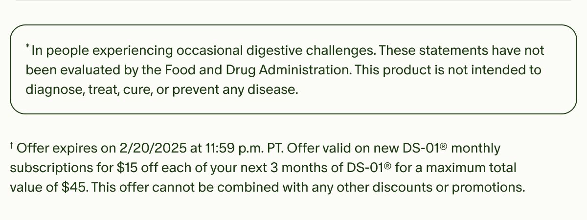 In people experiencing occasional digestive challenges. *These statements have not been evaluated by the Food and Drug Administration. This product is not intended to diagnose, treat, cure, or prevent any disease. | †Offer expires on 2/20/2025 at 11:59 p.m. PT. Offer valid on new DS-01® monthly subscriptions for $15 off each of your next 3 months of DS-01® for a maximum total value of $45. This offer cannot be combined with any other discounts or promotions.
