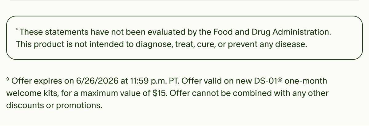 °These statements have not been evaluated by the Food and Drug Administration. This product is not intended to diagnose, treat, cure, or prevent any disease. | ◊Offer expires on 6/26/2026 at 11:59 p.m. PT. Offer valid on new DS-01® one-month welcome kits, for a maximum value of $15. Offer cannot be combined with any other discounts or promotions.