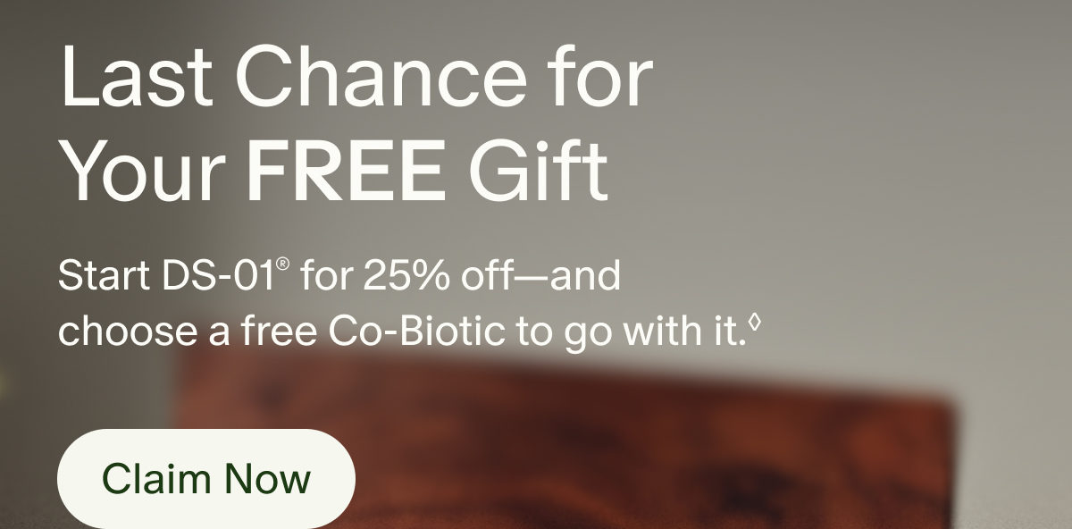 Last Chance for Your Free Gift | Start DS-01® for 25% off—and choose a free Co-Biotic to go with it.◊ | Claim Now