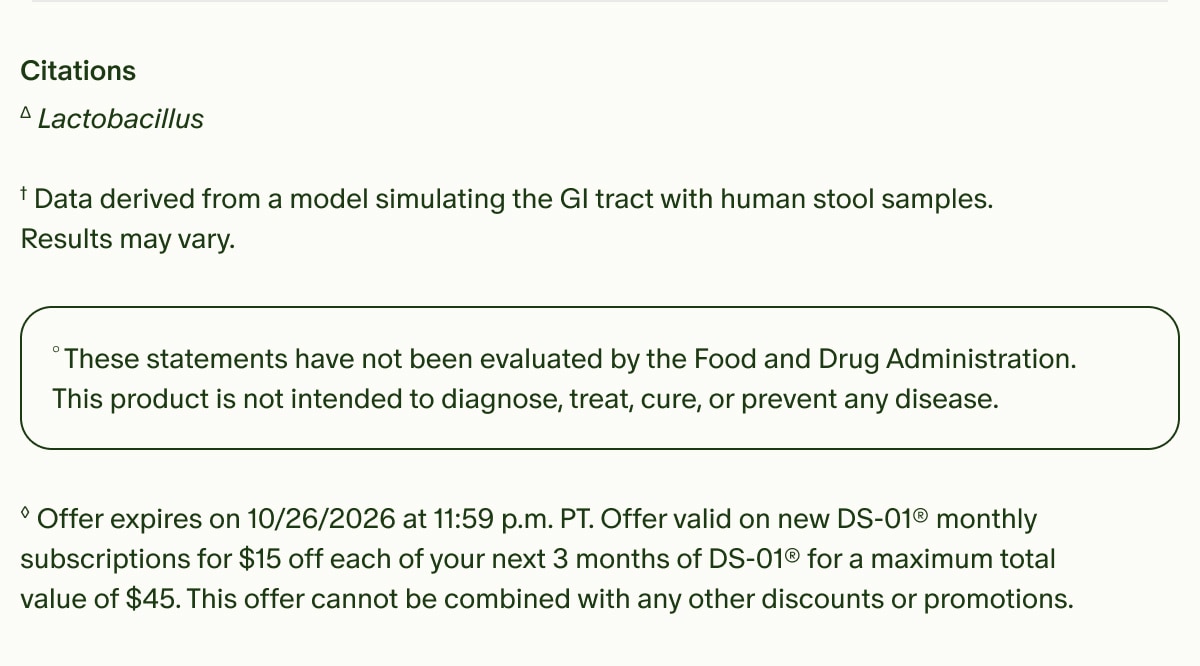 Citations | ΔLactobacillus | †Data derived from a model simulating the GI tract with human stool samples. Results may vary. | °These statements have not been evaluated by the Food and Drug Administration. This product is not intended to diagnose, treat, cure, or prevent any disease. | ◊Offer expires on 10/26/2026 at 11:59 p.m. PT. Offer valid on new DS-01® monthly subscriptions for $15 off each of your next 3 months of DS-01® for a maximum total value of $45. This offer cannot be combined with any other discounts or promotions.