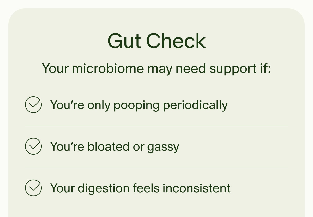 Gut Check | Your microbiome may need support if: | You’re only pooping periodically | You’re bloated or gassy | Your digestion feels inconsistent