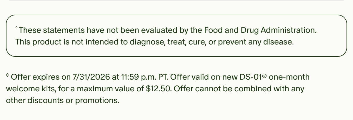 °These statements have not been evaluated by the Food and Drug Administration. This product is not intended to diagnose, treat, cure, or prevent any disease. | ◊Offer expires on 7/31/2026 at 11:59 p.m. PT. Offer valid on new DS-01® one-month welcome kits, for a maximum value of $12.50. Offer cannot be combined with any other discounts or promotions.