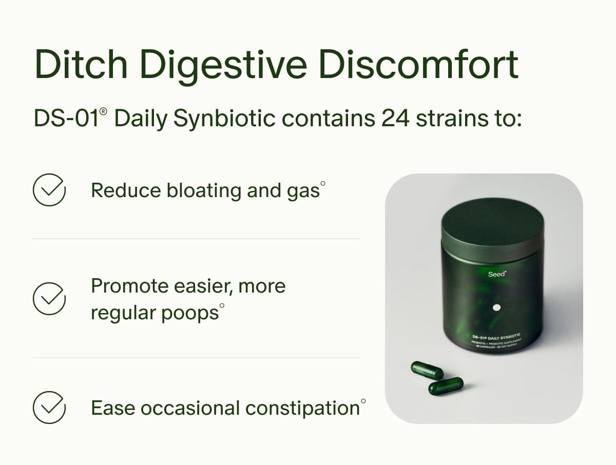 Ditch Digestive Discomfort | DS-01® Daily Synbiotic contains 24 strains to: | Reduce bloating and gas° | Promote easier, more regular poops° | Ease occasional constipation°