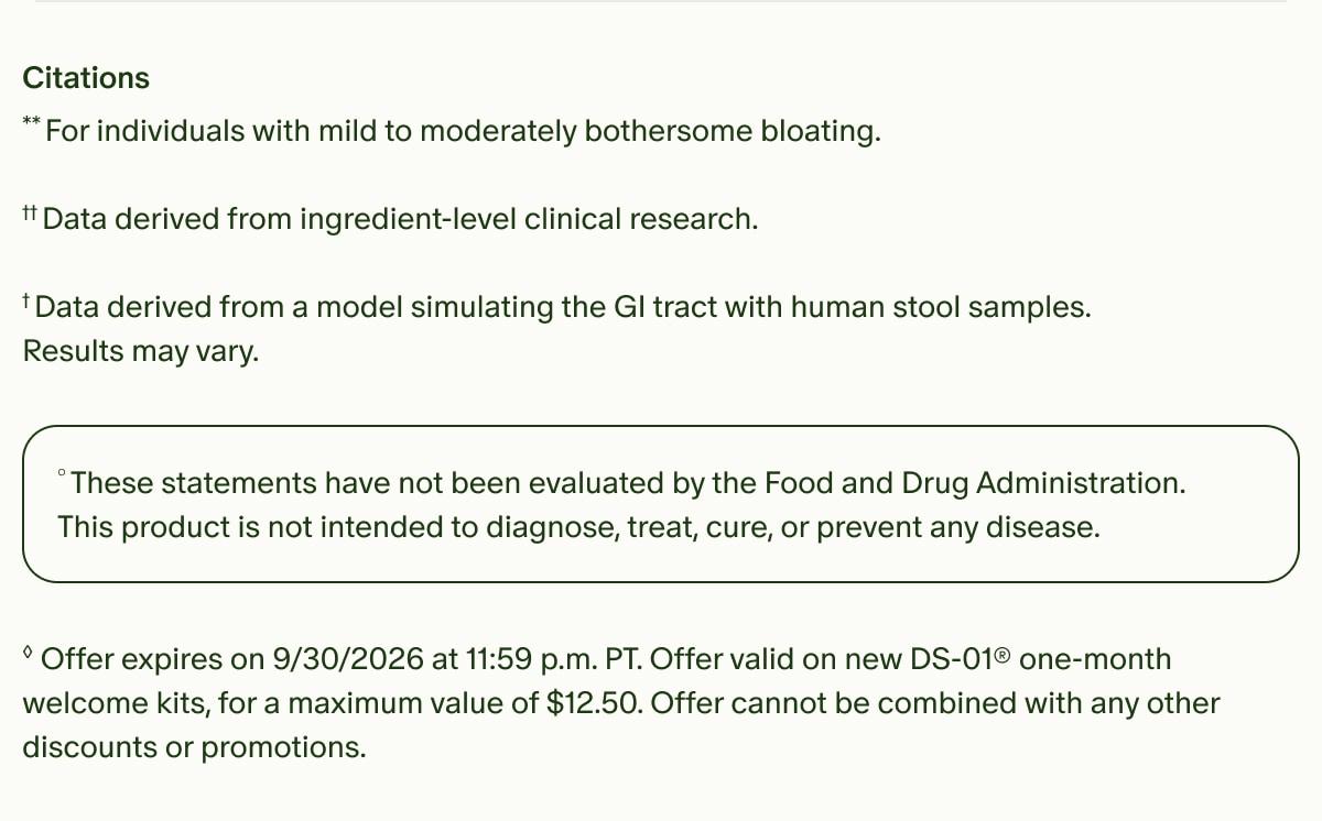 Citations | **For individuals with mild to moderately bothersome bloating. | ††Data derived from ingredient-level clinical research. | †Data derived from a model simulating the GI tract with human stool samples. Results may vary. | °These statements have not been evaluated by the Food and Drug Administration. This product is not intended to diagnose, treat, cure, or prevent any disease. | ◊Offer expires on 9/30/2026 at 11:59 p.m. PT. Offer valid on new DS-01® one-month welcome kits, for a maximum value of $12.50. Offer cannot be combined with any other discounts or promotions.