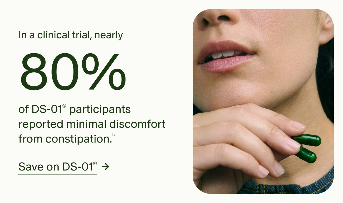In a clinical trial, nearly 80% of DS-01® participants reported minimal discomfort from constipation.° | Save on DS-01®