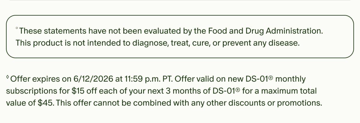 °These statements have not been evaluated by the Food and Drug Administration. This product is not intended to diagnose, treat, cure, or prevent any disease. | ◊Offer expires on 6/12/2026 at 11:59 p.m. PT. Offer valid on new DS-01® monthly subscriptions for $15 off each of your next 3 months of DS-01® for a maximum total value of $45. This offer cannot be combined with any other discounts or promotions.