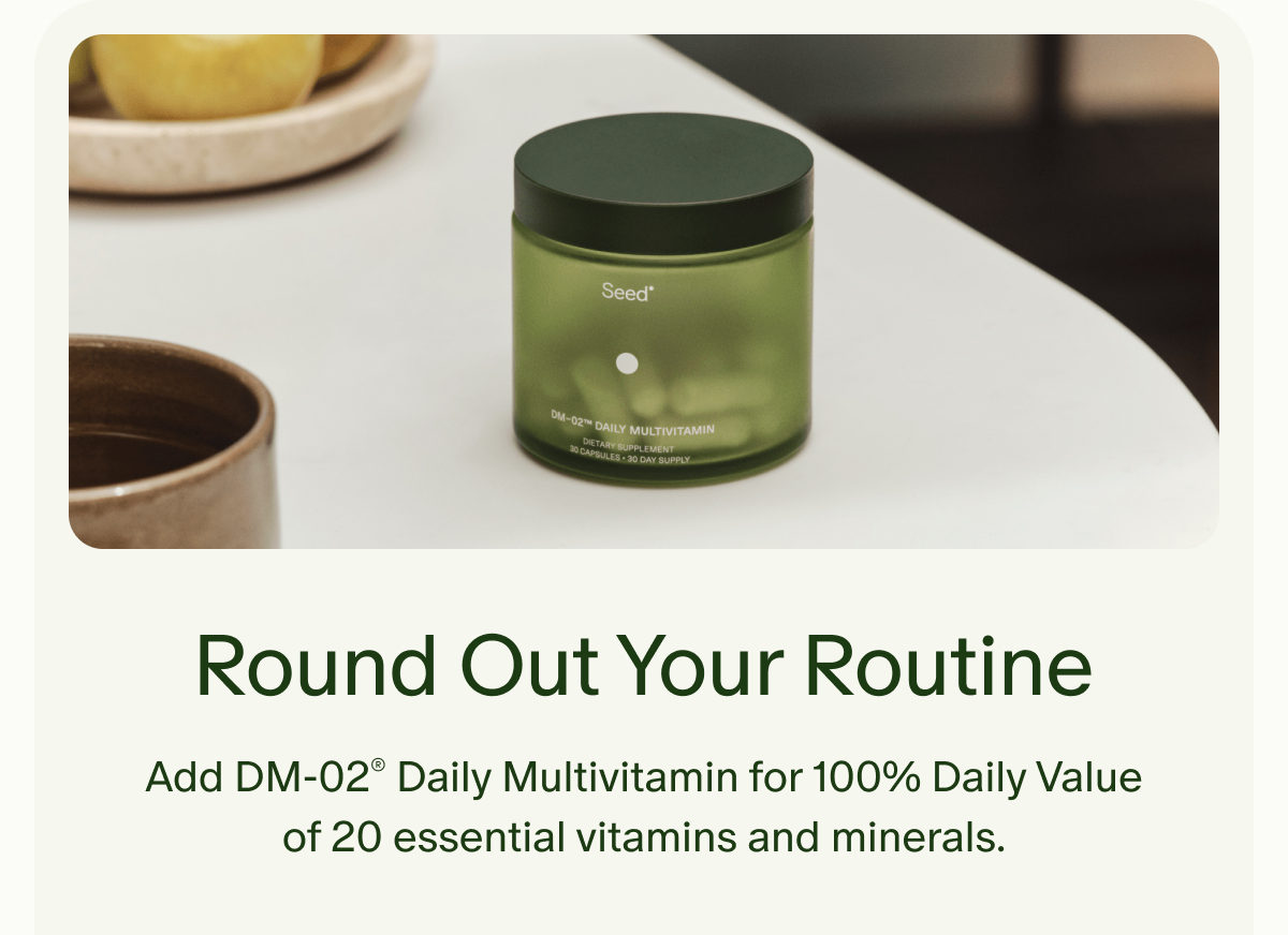 Round Out Your Routine | Add DM-02® Daily Multivitamin for 100% Daily Value of 20 essential vitamins and minerals.