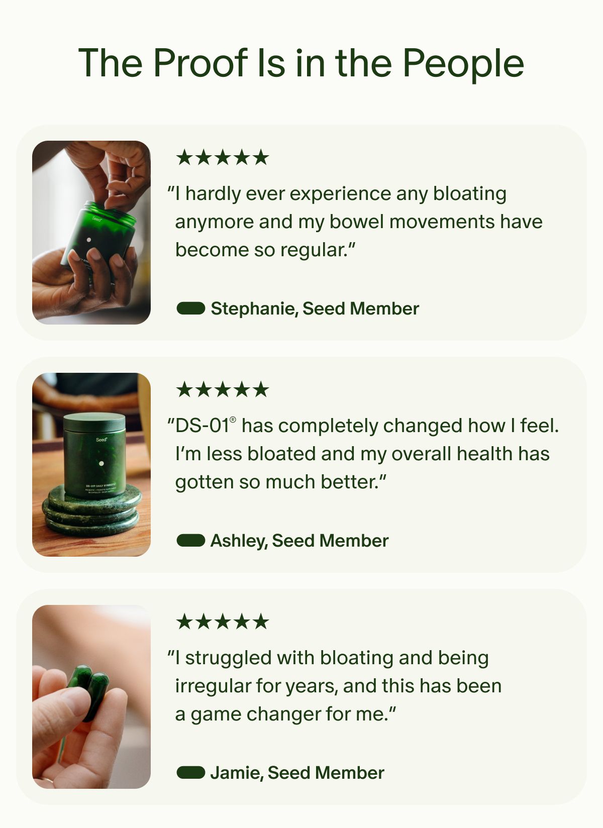 The Proof Is in the People | 5 Star | “I hardly ever experience any bloating anymore and my bowel movements have become so regular.” — Stephanie, Seed Member | 5 Star | “DS-01® has completely changed how I feel. I’m less bloated and my overall health has gotten so much better.” — Ashley, Seed Member | 5 Star | “I struggled with bloating and being irregular for years, and this has been a game changer for me.” — Jamie, Seed Member