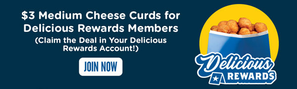 $3 Medium Cheese Curds for Delicious Rewards™ Members (Claim the Deal in Your Delicious Rewards Account!). Join now.