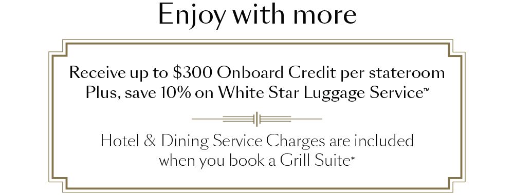 Enjoy with more. Receive up to $300 Onboard Credit per stateroom Plus, save 10% on White Star Luggage Service. Hotel & Dining Service Charges are included when you book a Grill Suite*