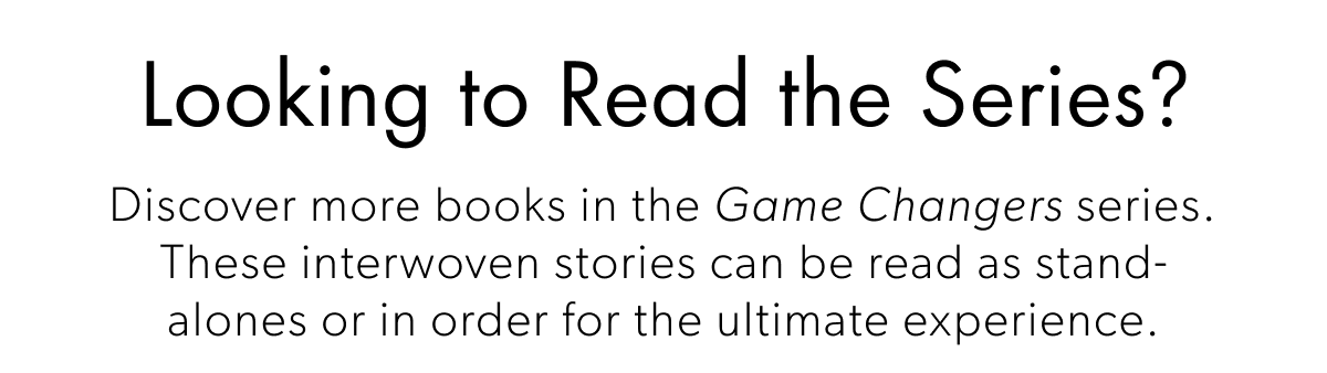 Looking to Read the Series? | Discover more books in the Game Changers series. These interwoven stories can be read as stand- alones or in order for the ultimate experience.